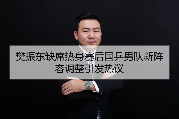 樊振东缺席热身赛后国乒男队新阵容调整引发热议
