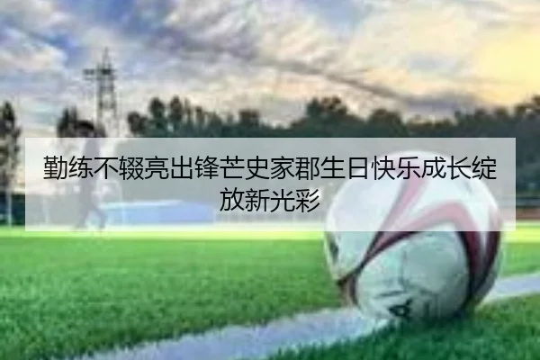 勤练不辍亮出锋芒史家郡生日快乐成长绽放新光彩